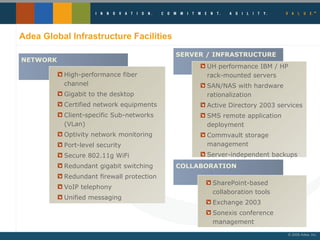 Adea Global Infrastructure Facilities NETWORK High-performance fiber channel Gigabit to the desktop Certified network equipments Client-specific Sub-networks (VLan) Optivity network monitoring Port-level security Secure 802.11g WiFi Redundant gigabit switching Redundant firewall protection VoIP telephony Unified messaging SERVER / INFRASTRUCTURE UH performance IBM / HP rack-mounted servers SAN/NAS with hardware rationalization Active Directory 2003 services SMS remote application deployment Commvault storage management Server-independent backups COLLABORATION SharePoint-based collaboration tools Exchange 2003 Sonexis conference management 