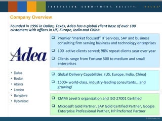 Company Overview Dallas Boston Atlanta London Bangalore Hyderabad Founded in 1996 in Dallas, Texas, Adea has a global client base of over 100 customers with offices in US, Europe, India and China Premier “market focused” IT Services, SAP and business consulting firm serving business and technology enterprises 100  active clients served; 98% repeat clients year over year Clients range from Fortune 500 to medium and small enterprises Global Delivery Capabilities  (US, Europe, India, China) 1500+ world-class, industry-leading consultants… and growing! CMMi Level 5 organization and ISO 27001 Certified Microsoft Gold Partner, SAP Gold Certified Partner, Google Enterprise Professional Partner, HP Preferred Partner 