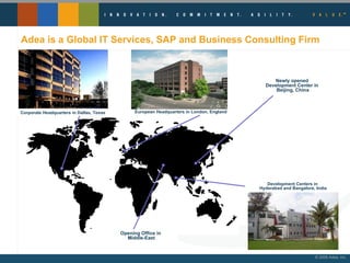 Adea is a Global IT Services, SAP and Business Consulting Firm Corporate Headquarters in Dallas, Texas  European Headquarters in London, England Development Centers in  Hyderabad and Bangalore, India Newly opened  Development Center in  Beijing, China Opening Office in  Middle-East 