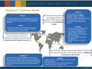 OptiShore™ Delivery Model We worked with a leading print center in business process re-engineering collaborating with their  business and IT teams at onsite We work with a business and technology solutions provider in ODC model with a 80+ team in  our Bangalore Center We work with a home improvement retailer in UK and a gift solutions provider in the US with teams at  offshore and onsite in 80-20 ratio Onshore The duration and nature of the engagement or the lack of proper definition in certain types of projects requires work to be done completely onsite at the  customer's premises .  Benefit s   Ability to build project and support teams quickly Immediate and face-to-face access to consultants Quality Assurance – Start to Finish Offshore In this model, the project is handled offshore at  Adea’s premises - India , and regular patterns of reporting and reviewing are established to ensure the completion and quality of the project Benefits Resources at low offshore rates No travel and lodging costs No software development & testing infrastructure costs  Highly scalable – Skills, People, and Technologies No cost of hiring and people management  Quality Assurance – Start to Finish OptiShore  TM Combination of onsite and offshore services  that deliver results at highly reduced costs. This model is most appropriate when cost is an important factor and at the same time the project needs some key technical people to work onsite and interact closely with the customer Benefits Highly Scalable – Skills, People, and Technologies Optimized Costs Immediate face-to-face access to Adea team  Quality Assurance – Start to Finish 