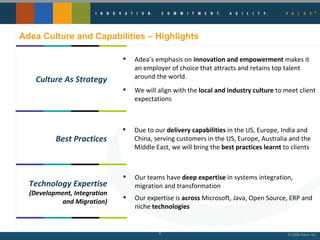 Adea Culture and Capabilities – Highlights Adea’s emphasis on  innovation and empowerment  makes it an employer of choice that attracts and retains top talent around the world.  We will align with the  local and industry culture  to meet client expectations Culture As Strategy Due to our  delivery capabilities  in the US, Europe, India and China, serving customers in the US, Europe, Australia and the Middle East, we will bring the  best practices learnt  to clients Best Practices Our teams have  deep expertise  in systems integration, migration and transformation Our expertise is  across  Microsoft, Java, Open Source, ERP and niche  technologies Technology Expertise (Development, Integration and Migration) 