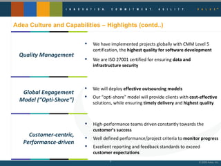Adea Culture and Capabilities – Highlights (contd..) We have implemented projects globally with CMM Level 5 certification, the  highest quality for software development We are ISO 27001 certified for ensuring  data and infrastructure security Quality Management We will deploy  effective outsourcing models Our “opti-shore” model will provide clients with  cost-effective  solutions, while ensuring  timely delivery  and  highest quality Global Engagement Model (“Opti-Shore”) High-performance teams driven constantly towards the  customer’s success Well defined performance/project criteria to  monitor progress Excellent reporting and feedback standards to exceed  customer expectations Customer-centric, Performance-driven 