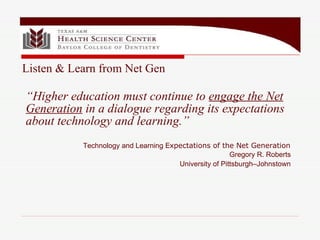 “ Higher education must continue to  engage the Net Generation  in a dialogue regarding its expectations about technology and learning.”   Technology and Learning  Expectations of the Net Generation  Gregory R. Roberts  University of Pittsburgh–Johnstown   Listen & Learn from Net Gen 