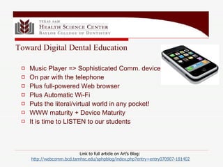 Link to full article on Art’s Blog:  http: //webcomm . bcd . tamhsc . edu/sphpblog/index . php ?entry=entry070907-181402 Music Player => Sophisticated Comm. device On par with the telephone Plus full-powered Web browser Plus Automatic Wi-Fi Puts the literal/virtual world in any pocket! WWW maturity + Device Maturity  It is time to LISTEN to our students Toward Digital Dental Education 