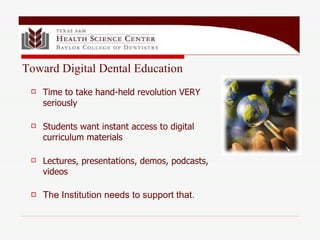 Time to take hand-held revolution VERY seriously Students want instant access to digital curriculum materials Lectures, presentations, demos, podcasts, videos The Institution needs to support that. Toward Digital Dental Education 