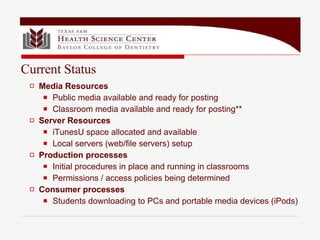 Media Resources Public media available and ready for posting Classroom media available and ready for posting** Server Resources iTunesU space allocated and available Local servers (web/file servers) setup  Production processes Initial procedures in place and running in classrooms Permissions / access policies being determined Consumer processes Students downloading to PCs and portable media devices (iPods) Current Status 