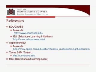 EDUCAUSE Main site   http://www.educause.edu/ ELI (Educause Learning Initiatives) http://www.educause.edu/eli Apple iTunesU Main site  http://www.apple.com/education/itunesu_mobilelearning/itunesu.html Texas A&M iTunesU http://itunes.tamu.edu/ HSC-BCD iTunesU (coming soon!) References 