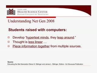Develop “ hypertext minds , they  leap around .” Thought is  less linear  …  Piece information together  from multiple sources.   Students raised with computers: Understanding Net Gen 2008 Source:  Educating the Net Generation Diana G. Oblinger and James L. Oblinger, Editors - An Educause Publication   