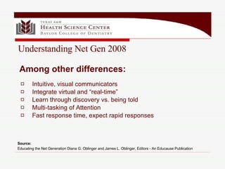 Intuitive, visual communicators Integrate virtual and “real-time” Learn through discovery vs. being told Multi-tasking of Attention Fast response time, expect rapid responses Source:  Educating the Net Generation Diana G. Oblinger and James L. Oblinger, Editors - An Educause Publication   Among other differences: Understanding Net Gen 2008 