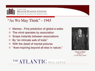 Memex - First prediction of global e-webs The mind operates by association Snaps instantly between associations By “an intricate web of trails” With the detail of mental pictures “ Awe-inspiring beyond all else in nature.” “ As We May Think” - 1945 Vannevar Bush author of  “As We May Think” 