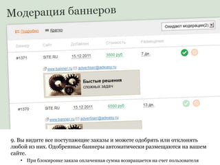 9. Вы видите все поступающие заказы и можете одобрять или отклонять
любой из них. Одобренные баннеры автоматически размещаются на вашем
сайте.
   • При блокировке заказа оплаченная сумма возвращается на счет пользователя
 