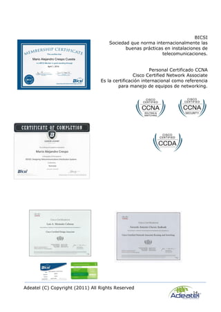 Adeatel (C) Copyright (2011) All Rights Reserved
14
BICSI
Sociedad que norma internacionalmente las
buenas prácticas en instalaciones de
telecomunicaciones.
Personal Certificado CCNA
Cisco Certified Network Associate
Es la certificación internacional como referencia
para manejo de equipos de networking.
 