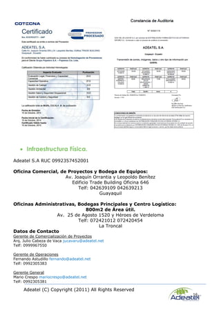 Adeatel (C) Copyright (2011) All Rights Reserved
16
 Infraestructura Física.
Adeatel S.A RUC 0992357452001
Oficina Comercial, de Proyectos y Bodega de Equipos:
Av. Joaquín Orrantia y Leopoldo Benítez
Edificio Trade Building Oficina 646
Telf: 042639109 042639213
Guayaquil
Oficinas Administrativas, Bodegas Principales y Centro Logístico:
800m2 de Área útil.
Av. 25 de Agosto 1520 y Héroes de Verdeloma
Telf: 072421012 072420454
La Troncal
Datos de Contacto
Gerente de Comercialización de Proyectos
Arq. Julio Cabeza de Vaca jucavaru@adeatel.net
Telf: 0999967550
Gerente de Operaciones
Fernando Astudillo fernando@adeatel.net
Telf: 0992305383
Gerente General
Mario Crespo mariocrespo@adeatel.net
Telf: 0992305381
 