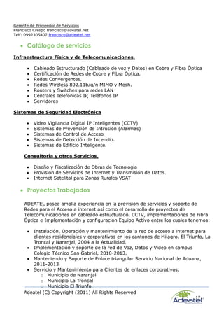 Adeatel (C) Copyright (2011) All Rights Reserved
17
Gerente de Proveedor de Servicios
Francisco Crespo francisco@adeatel.net
Telf: 0992305407 francisco@adeatel.net
 Catálogo de servicios
Infraestructura Física y de Telecomunicaciones.
 Cableado Estructurado (Cableado de voz y Datos) en Cobre y Fibra Óptica
 Certificación de Redes de Cobre y Fibra Óptica.
 Redes Convergentes.
 Redes Wireless 802.11b/g/n MIMO y Mesh.
 Routers y Switches para redes LAN
 Centrales Telefónicas IP, Teléfonos IP
 Servidores
Sistemas de Seguridad Electrónica
 Video Vigilancia Digital IP Inteligentes (CCTV)
 Sistemas de Prevención de Intrusión (Alarmas)
 Sistemas de Control de Acceso
 Sistemas de Detección de Incendio.
 Sistemas de Edificio Inteligente.
Consultoría y otros Servicios.
 Diseño y Fiscalización de Obras de Tecnología
 Provisión de Servicios de Internet y Transmisión de Datos.
 Internet Satelital para Zonas Rurales VSAT
 Proyectos Trabajados
ADEATEL posee amplia experiencia en la provisión de servicios y soporte de
Redes para el Acceso a internet así como el desarrollo de proyectos de
Telecomunicaciones en cableado estructurado, CCTV, implementaciones de Fibra
Óptica e Implementación y configuración Equipo Activo entre los cuales tenemos:
 Instalación, Operación y mantenimiento de la red de acceso a internet para
clientes residenciales y corporativos en los cantones de Milagro, El Triunfo, La
Troncal y Naranjal, 2004 a la Actualidad.
 Implementación y soporte de la red de Voz, Datos y Video en campus
Colegio Técnico San Gabriel, 2010-2013,
 Manteniendo y Soporte de Enlace triangular Servicio Nacional de Aduana,
2011-2013
 Servicio y Mantenimiento para Clientes de enlaces corporativos:
o Municipio de Naranjal
o Municipio La Troncal
o Municipio El Triunfo
 