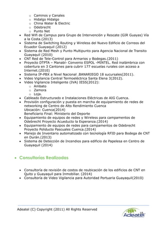 Adeatel (C) Copyright (2011) All Rights Reserved
18
o Caminos y Canales
o Hidalgo Hidalgo
o China Water & Electric
o Odebrecht
o Punto Net
 Red Wifi de Campus para Grupo de Intervención y Rescate (GIR Guayas) Vía
a la Costa.(2013)
 Sistema de Switching Routing y Wireless del Nuevo Edificio de Correos del
Ecuador Guayaquil (2012)
 Sistema de Red Mesh y Punto Multipunto para Agencia Nacional de Transito
Guayaquil (2010)
 CNT Red de Tele-Control para Armarios y Bodegas.(2011)
 Proyecto DTPTA – Manabí- Convenio ESPOL -MINTEL. Red inalámbrica con
cobertura en 3 Cantones para cubrir 177 escuelas rurales con acceso a
Internet.(2010)
 Sistema IP-PBX a Nivel Nacional .BANARIEGO 18 sucursales(2011).
 Video Vigilancia Central Termoeléctrica Santa Elena 3(2012).
 Video Vigilancia Inteligente (IVA) IESS(2012):
o Ambato
o Zamora
o Loja.
 Cableado Estructurado e Instalaciones Eléctricas de AIG Cuenca.
 Provisión configuración y puesta en marcha de equipamiento de redes de
networking de Centro de Alto Rendimiento Cuenca
Ubicación: Cuenca(2014)
Beneficiario Final: Ministerio del Deporte
 Equipamiento de equipos de redes y Wireless para campamentos de
Odebrecht Proyecto Acueducto la Esperanza.(2014)
 Equipamiento de equipos de redes para campamentos de Odebrecht
Proyecto Poliducto Pascuales Cuenca.(2014)
 Manejo de Inventario automatizado con tecnología RFID para Bodega de CNT
en Durán.(2013)
 Sistema de Detección de Incendios para edificio de Papelesa en Centro de
Guayaquil (2014)
 Consultorías Realizadas
 Consultoría de revisión de costos de reubicación de los edificios de CNT en
Quito y Guayaquil para Inmobiliar. (2014)
 Consultoría de Video Vigilancia para Autoridad Portuaria Guayaquil(2010)
 