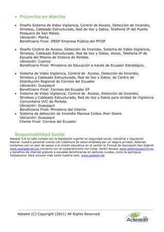 Adeatel (C) Copyright (2011) All Rights Reserved
19
 Proyectos en Marcha
 Diseño Sistema de Video Vigilancia, Control de Acceso, Detección de Incendio,
Wireless, Cableado Estructurado, Red de Voz y Datos, Telefonía IP del Puerto
Pesquero de San Mateo.
Ubicación: Manta.
Beneficiario Final: IPEEP Empresa Pública del MTOP
 Diseño Control de Acceso, Detección de Incendio, Sistema de Video Vigilancia,
Wireless, Cableado Estructurado, Red de Voz y Datos, Voceo, Telefonía IP de
Escuela del Milenio de Victoria de Portete.
Ubicación: Cuenca
Beneficiario Final: Ministerio de Educación a través de Ecuador Estratégico.
 Sistema de Video Vigilancia, Control de Acceso, Detección de Incendio,
Wireless y Cableado Estructurado, Red de Voz y Datos, de Centro de
Distribución Regional de Correos del Ecuador
Ubicación: Guayaquil
Beneficiario Final: Correos del Ecuador EP
 Sistema de Video Vigilancia, Control de Acceso, Detección de Incendio,
Wireless y Cableado Estructurado, Red de Voz y Datos para Unidad de Vigilancia
Comunitaria UVC de Portete.
Ubicación: Guayaquil
Beneficiario Final: Ministerio del Interior
 Sistema de detección de Incendio Mavesa Ceibos Jhon Deere.
Ubicación: Guayaquil
Cliente Final: Correos del Ecuador
Responsabilidad Social
Adeatel S.A no solo cumple con la legislación vigente en seguridad social, industrial y regulación
laboral, nuestro personal cuenta con cobertura de salud ampliada por un seguro privado. Además
contamos con un plan de apoyo a la misión educativa en el cantón la Troncal de Asociación San Gabriel
www.asangabriel.org convenio con el cooperativismo con Coop. Jardín Azuayo www.jardinazuayo.fin.ec
y beneficio de internet gratuito a escuelas beneficiarias en sectores rurales, como la parroquia
Yerbabuena. Para conocer más visite nuestra web. www.adeatel.net
 