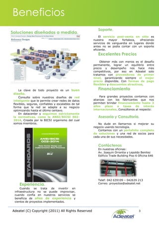 Adeatel (C) Copyright (2011) All Rights Reserved 3
Soluciones diseñadas a medida.
Beneficios
La clave de todo proyecto es un buen
diseño.
Consulte sobre nuestros diseños de red
inteligente que le permite crear redes de datos
flexibles, seguras, confiables y escalables de tal
forma que la red se adapte a su negocio
optimizando hasta el último centavo.
En datacenter y seguimos estrictamente
la normativas, como la ANSI/BICSI 002-
2014. Creada por la BICSI organismo del cual
somos miembros.
Experiencia.
Cuando se trata de invertir en
infraestructura no se puede improvisar,
cuando confía en nuestros servicios se
beneficia de años de experiencia y
cientos de proyectos implementados.
Soporte.
El servicio post-venta en sitio es
nuestra mayor fortaleza, ofreciendo
servicios de vanguardia en lugares donde
antes no se podía contar con un soporte
eficiente.
Excelentes Precios
Obtener más con menos es el desafío
permanente, lograr un equilibrio entre
precio y desempeño nos hace más
competitivos, por eso en Adeatel solo
tratamos con proveedores de primer
nivel, garantizando siempre el mejor
precio disponible. Con formas de pago
flexibles y descuentos atractivos.
Financiamiento
Para grandes proyectos contamos con
alianzas con los fabricantes que nos
permiten brindar financiamiento hasta 3
años plazo a tasas de interés
internacionales. Consúltenos al respecto:
Asesoría y Consultoría.
No dude en llamarnos si mejorar su
negocio usando tecnología.
Contamos con un portafolio completo
de soluciones y una red de socios para
cada una de sus necesidades.
Contáctenos
En nuestras oficinas:
Av. Joaquin Orrantia y Lepoldo Benitez
Edificio Trade Building Piso 6 Oficina 646
Telef: 042 639109 – 042639 213
Correo: proyectos@adeatel.net
 