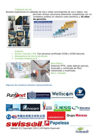 Adeatel (C) Copyright (2011) All Rights Reserved
4
Cableado de red.
Nuestra experiencia en cableado de red y redes convergentes de voz y datos, nos
permiten ofrecer soluciones altamente competitivas con un
verdadero análisis en relación costo beneficio y 25 años
de garantía.
Además:
 Routers, Firewall y VPN. Con personal certificado CCNA y CCNA Security
 Manejadores de Ancho de Banda
 Centrales telefónicas IP
Fibra Óptica
Sistemas FFTX, redes ópticas pasivas,
fusionado y certificado de fibra
monomodo y multimodo.
Micro- Sanjado.
Algunos de nuestros clientes representativos.
 