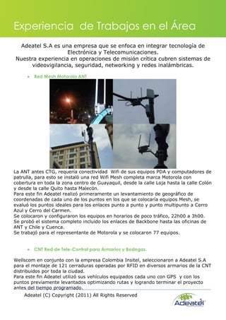 Adeatel (C) Copyright (2011) All Rights Reserved
5
Experiencia de Trabajos en el Área
Adeatel S.A es una empresa que se enfoca en integrar tecnología de
Electrónica y Telecomunicaciones.
Nuestra experiencia en operaciones de misión crítica cubren sistemas de
videovigilancia, seguridad, networking y redes inalámbricas.
 Red Mesh Motorola ANT
La ANT antes CTG, requería conectividad Wifi de sus equipos PDA y computadores de
patrulla, para esto se instaló una red Wifi Mesh completa marca Motorola con
cobertura en toda la zona centro de Guayaquil, desde la calle Loja hasta la calle Colón
y desde la calle Quito hasta Malecón.
Para este fin Adeatel realizó primeramente un levantamiento de geográfico de
coordenadas de cada uno de los puntos en los que se colocaría equipos Mesh, se
evaluó los puntos ideales para los enlaces punto a punto y punto multipunto a Cerro
Azul y Cerro del Carmen.
Se colocaron y configuraron los equipos en horarios de poco tráfico, 22h00 a 3h00.
Se probó el sistema completo incluido los enlaces de Backbone hasta las oficinas de
ANT y Chile y Cuenca.
Se trabajó para el representante de Motorola y se colocaron 77 equipos.
 CNT Red de Tele-Control para Armarios y Bodegas.
Wellscom en conjunto con la empresa Colombia Insitel, seleccionaron a Adeatel S.A
para el montaje de 121 cerraduras operadas por RFID en diversos armarios de la CNT
distribuidos por toda la ciudad.
Para este fin Adeatel utilizó sus vehículos equipados cada uno con GPS y con los
puntos previamente levantados optimizando rutas y logrando terminar el proyecto
antes del tiempo programado.
 