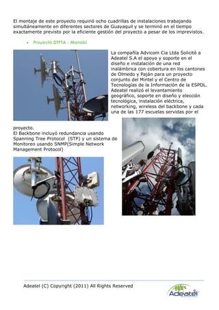 Adeatel (C) Copyright (2011) All Rights Reserved
6
El montaje de este proyecto requirió ocho cuadrillas de instalaciones trabajando
simultáneamente en diferentes sectores de Guayaquil y se terminó en el tiempo
exactamente previsto por la eficiente gestión del proyecto a pesar de los imprevistos.
 Proyecto DTPTA - Manabí
La compañía Advicom Cia Ltda Solicitó a
Adeatel S.A el apoyo y soporte en el
diseño e instalación de una red
inalámbrica con cobertura en los cantones
de Olmedo y Paján para un proyecto
conjunto del Mintel y el Centro de
Tecnologías de la Información de la ESPOL.
Adeatel realizó el levantamiento
geográfico, soporte en diseño y elección
tecnológica, instalación eléctrica,
networking, wireless del backbone y cada
una de las 177 escuelas servidas por el
proyecto.
El Backbone incluyó redundancia usando
Spanning Tree Protocol (STP) y un sistema de
Monitoreo usando SNMP(Simple Network
Management Protocol)
 