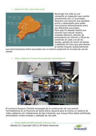 Adeatel (C) Copyright (2011) All Rights Reserved
7
 Sistema IP-PBX a Nivel Nacional
Banariego Cia Ltda es una
compañía en expansión que cuenta
actualmente con 17 sucursales.
Requería una solución que equilibre
precio y desempeño para poder
comunicarse eficientemente entre
sus diferentes sucursales.
Para este fín Adeatel diseñó una
solución que incluyó routers,
respaldo eléctrico, elección de
proveedores de internet y filtros de
contenido en cada uno de los
locales, gestión de ancho de banda
y teléfonos IP Cisco que permitieron
al cliente mejorar sustancialmente
sus comunicaciones entre sucursales con un ahorro sustancial en el costo de uso de
celular.
 Video Vigilancia Central Termoeléctrica Santa Elena 3
El consorcio Engevix-Tectotal encargado de la construcción de una central
Termoeléctrica en la Provincia de Santa Elena requería para la misma un sistema de
video vigilancia con instalaciones de tipo industrial, que incluya fibra óptica certificada,
alimentación ininterrumpida y cableado de red cat6.
 Video Vigilancia IESS Ambato, Zamora, Loja
 