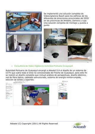Adeatel (C) Copyright (2011) All Rights Reserved
8
Se implementó una solución completa de
Videovigilancia Bosch para los edificios de los
diferentes de direcciones provinciales del IESS
en las provincias de Ambato, Zamora y Loja.
Una solución completa de montaje y puesta a
punto
 Consultoría de Video Vigilancia Autoridad Portuaria Guayaquil.
Autoridad Portuaria de Guayaquil encargó a Adeatel S.A el diseño de un sistema de
CCTV que cubra toda el área no concesionada del Puerto de Guayaquil, para este fin
se realizó un diseño completo que incluyó análisis de perspectivas, diseño eléctrico,
red de fibra óptica, cableado estructurado, sistema de energía ininterrumpida,
elección de lentes y soportes.
 