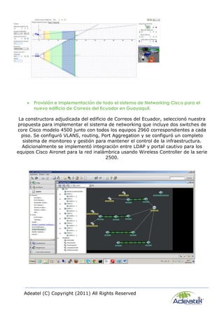 Adeatel (C) Copyright (2011) All Rights Reserved
9
 Provisión e Implementación de todo el sistema de Networking Cisco para el
nuevo edificio de Correos del Ecuador en Guayaquil.
La constructora adjudicada del edificio de Correos del Ecuador, seleccionó nuestra
propuesta para implementar el sistema de networking que incluye dos switches de
core Cisco modelo 4500 junto con todos los equipos 2960 correspondientes a cada
piso. Se configuró VLANS, routing, Port Aggregation y se configuró un completo
sistema de monitoreo y gestión para mantener el control de la infraestructura.
Adicionalmente se implementó integración entre LDAP y portal cautivo para los
equipos Cisco Aironet para la red inalámbrica usando Wireless Controller de la serie
2500.
 