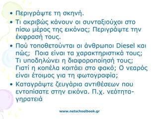 • Περιγράψτε τη σκηνή.
• Τι ακριβώς κάνουν οι συνταξιούχοι στο
  πίσω μέρος της εικόνας; Περιγράψτε την
  έκφρασή τους.
• Πού τοποθετούνται οι άνθρωποι Diesel και
  πώς; Ποια είναι τα χαρακτηριστικά τους;
  Τι υποδηλώνει η διαφοροποίησή τους;
  Γιατί η κοπέλα κοιτάει στο φακό; Ο νεαρός
  είναι έτοιμος για τη φωτογραφία;
• Καταγράψτε ζευγάρια αντιθέσεων που
  εντοπίσατε στην εικόνα. Π.χ. νεότητα-
  γηρατειά
               www.netschoolbook.gr
 