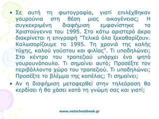 • Σε αυτή τη φωτογραφία, γιατί επιλέχθηκαν
  γουρούνια στη θέση μιας οικογένειας; Η
  συγκεκριμένη      διαφήμιση    εμφανίστηκε      τα
  Χριστούγεννα του 1995. Στο κάτω αριστερό άκρο
  διακρίνεται η επιγραφή "Τελικά όλα ξεκαθαρίζουν.
  Καλωσορίζουμε το 1995. Τη χρονιά της καλής
  τύχης, καλού γούστου και φιλίας". Τι υποδηλώνει;
  Στο κέντρο του τραπεζιού υπάρχει ένα ψητό
  γουρουνόπουλο. Τι σημαίνει αυτό; Προσέξτε τον
  περιβάλλοντα χώρο του τραπεζιού. Τι υποδηλώνει;
  Προσέξτε το βλέμμα της κοπέλας; Τι σημαίνει;
• Αν η διαφήμιση μεταφερθεί στην τηλεόραση θα
  κερδίσει ή θα χάσει κατά τη γνώμη σας και γιατί;


                  www.netschoolbook.gr
 