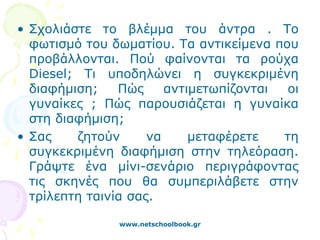 • Σχολιάστε το βλέμμα του άντρα . Το
  φωτισμό του δωματίου. Τα αντικείμενα που
  προβάλλονται. Πού φαίνονται τα ρούχα
  Diesel; Τι υποδηλώνει η συγκεκριμένη
  διαφήμιση;    Πώς     αντιμετωπίζονται  οι
  γυναίκες ; Πώς παρουσιάζεται η γυναίκα
  στη διαφήμιση;
• Σας    ζητούν      να     μεταφέρετε   τη
  συγκεκριμένη διαφήμιση στην τηλεόραση.
  Γράψτε ένα μίνι-σενάριο περιγράφοντας
  τις σκηνές που θα συμπεριλάβετε στην
  τρίλεπτη ταινία σας.

               www.netschoolbook.gr
 