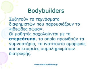 Bodybuilders
Συζητούν τα τεχνάσματα
διαφημιστών που παρουσιάζουν το
«ιδεώδες σώμα».
Οι μαθητές ασχολούνται με τα
στερεότυπα, τα οποία προωθούν τα
γυμναστήρια, τα ινστιτούτα ομορφιάς
και οι εταιρείες συμπληρωμάτων
διατροφής.

           www.netschoolbook.gr
 