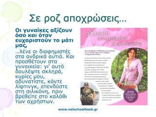 Σε ροζ αποχρώσεις…
Οι γυναίκες αξίζουν
όσο και όταν
ευχαριστούν το μάτι
μας,
…λένε οι διαφημιστές
στα ανδρικά αυτιά. Και
προσθέτουν στα
γυναικεία: γι' αυτό
δουλέψτε σκληρά,
κυρίες μου,
αδυνατίστε, κάντε
λίφτινγκ, επενδύστε
στη σιλικόνη, πριν
βρεθείτε στο καλάθι
των αχρήστων.
               www.netschoolbook.gr
 