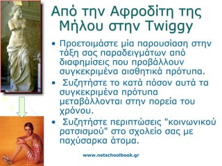 Από την Αφροδίτη της
 Μήλου στην Twiggy
• Προετοιμάστε μία παρουσίαση στην
  τάξη σας παραδειγμάτων από
  διαφημίσεις που προβάλλουν
  συγκεκριμένα αισθητικά πρότυπα.
• Συζητήστε το κατά πόσον αυτά τα
  συγκεκριμένα πρότυπα
  μεταβάλλονται στην πορεία του
  χρόνου.
• Συζητήστε περιπτώσεις "κοινωνικού
  ρατσισμού" στο σχολείο σας με
  παχύσαρκα άτομα.
      www.netschoolbook.gr
 