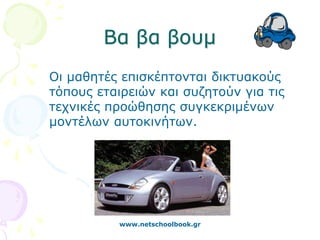 Βα βα βουμ
Οι μαθητές επισκέπτονται δικτυακούς
τόπους εταιρειών και συζητούν για τις
τεχνικές προώθησης συγκεκριμένων
μοντέλων αυτοκινήτων.




           www.netschoolbook.gr
 