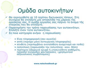 Ομάδα αυτοκινήτων
 Θα περιηγηθείτε σε 10 περίπου δικτυακούς τόπους. Στη
  συνέχεια θα επιλέξετε μία ιστοσελίδα της μάρκας της
  αρεσκείας σας. Η ομάδα εργασίας σας παίρνει το όνομα τής
  εταιρείας που θα επιλέξετε.
 Παρατηρήστε τον τρόπο παρουσίασης των αυτοκινήτων.
  Επιλέξτε έναν τύπο αυτοκινήτου.
 Σε ποια κατηγορία ανήκει η παρουσίαση:

      •   Είναι πληροφοριακή (σαν αγγελία)
      •   απλή (περιέχει μόνο λειτουργικές πληροφορίες)
      •   σύνθετη (περιλαμβάνει ανεπαίσθητο συσχετισμό και πειθώ)
      •   πολύπλοκη (παρουσιάζει την πολυτέλεια –κοιν. θέση)
      •   περίτεχνη (εξερευνά κρυφά ή υποσυνείδητα αισθήματα,
          προκαλεί ονειρώδεις φαντασιώσεις –χρησιμοποιεί
          σεξουαλικούς συμβολισμούς)



                       www.netschoolbook.gr
 
