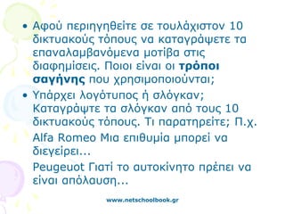• Αφού περιηγηθείτε σε τουλάχιστον 10
  δικτυακούς τόπους να καταγράψετε τα
  επαναλαμβανόμενα μοτίβα στις
  διαφημίσεις. Ποιοι είναι οι τρόποι
  σαγήνης που χρησιμοποιούνται;
• Υπάρχει λογότυπος ή σλόγκαν;
  Καταγράψτε τα σλόγκαν από τους 10
  δικτυακούς τόπους. Τι παρατηρείτε; Π.χ.
  Alfa Romeo Μια επιθυμία μπορεί να
  διεγείρει...
  Peugeuot Γιατί το αυτοκίνητο πρέπει να
  είναι απόλαυση...
              www.netschoolbook.gr
 
