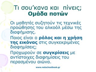 Τι σου’κανα και πίνεις;
       Ομάδα ποτών
Οι μαθητές συζητούν τις τεχνικές
προώθησης του αλκοόλ μέσω της
διαφήμισης.
Ποιος είναι ο ρόλος και η χρήση
της εικόνας στις συγκεκριμένες
διαφημίσεις;
Προχωρούν σε συγκρίσεις με
αντίστοιχες διαφημίσεις του
περασμένου αιώνα.
           www.netschoolbook.gr
 