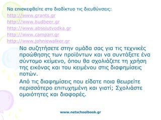 Να επισκεφθείτε στο διαδίκτυο τις διευθύνσεις:
http://www.grants.gr
http://www.budbeer.gr
http://www.absolutvodka.gr
http://www.campari.gr
http://www.johniewalker.gr
     Να συζητήσετε στην ομάδα σας για τις τεχνικές
     προώθησης των προϊόντων και να συντάξετε ένα
     σύντομο κείμενο, όπου θα σχολιάζετε τη χρήση
     της εικόνας και του κειμένου στις διαφημίσεις
     ποτών.
     Από τις διαφημίσεις που είδατε ποια θεωρείτε
     περισσότερο επιτυχημένη και γιατί; Σχολιάστε
     ομοιότητες και διαφορές.


                       www.netschoolbook.gr
 