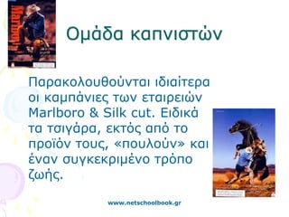 Ομάδα καπνιστών

Παρακολουθούνται ιδιαίτερα
οι καμπάνιες των εταιρειών
Marlboro & Silk cut. Ειδικά
τα τσιγάρα, εκτός από το
προϊόν τους, «πουλούν» και
έναν συγκεκριμένο τρόπο
ζωής.

           www.netschoolbook.gr
 