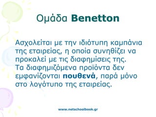 Ομάδα Benetton

Ασχολείται με την ιδιότυπη καμπάνια
της εταιρείας, η οποία συνηθίζει να
προκαλεί με τις διαφημίσεις της.
Τα διαφημιζόμενα προϊόντα δεν
εμφανίζονται πουθενά, παρά μόνο
στο λογότυπο της εταιρείας.


           www.netschoolbook.gr
 