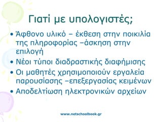 Γιατί με υπολογιστές;
• Άφθονο υλικό – έκθεση στην ποικιλία
  της πληροφορίας –άσκηση στην
  επιλογή
• Νέοι τύποι διαδραστικής διαφήμισης
• Οι μαθητές χρησιμοποιούν εργαλεία
  παρουσίασης –επεξεργασίας κειμένων
• Αποδελτίωση ηλεκτρονικών αρχείων

             www.netschoolbook.gr
 