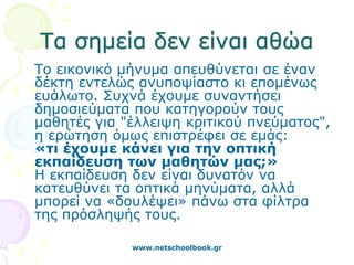 Τα σημεία δεν είναι αθώα
Το εικονικό μήνυμα απευθύνεται σε έναν
δέκτη εντελώς ανυποψίαστο κι επομένως
ευάλωτο. Συχνά έχουμε συναντήσει
δημοσιεύματα που κατηγορούν τους
μαθητές για "έλλειψη κριτικού πνεύματος",
η ερώτηση όμως επιστρέφει σε εμάς:
«τι έχουμε κάνει για την οπτική
εκπαίδευση των μαθητών μας;»
Η εκπαίδευση δεν είναι δυνατόν να
κατευθύνει τα οπτικά μηνύματα, αλλά
μπορεί να «δουλέψει» πάνω στα φίλτρα
της πρόσληψής τους.

             www.netschoolbook.gr
 