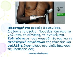 Παρατηρήστε μερικές διαφημίσεις.
Διαβάστε τα σχόλια. Προσέξτε ιδιαίτερα τα
χρώματα, τη σύνθεση, τα αντικείμενα.
Συζητήστε με τους συμμαθητές σας για τη
στρατηγική πωλήσεων της εταιρείας και
συλλέξτε διαφημίσεις που επιβεβαιώνουν
τις υποθέσεις σας.
             www.netschoolbook.gr
 