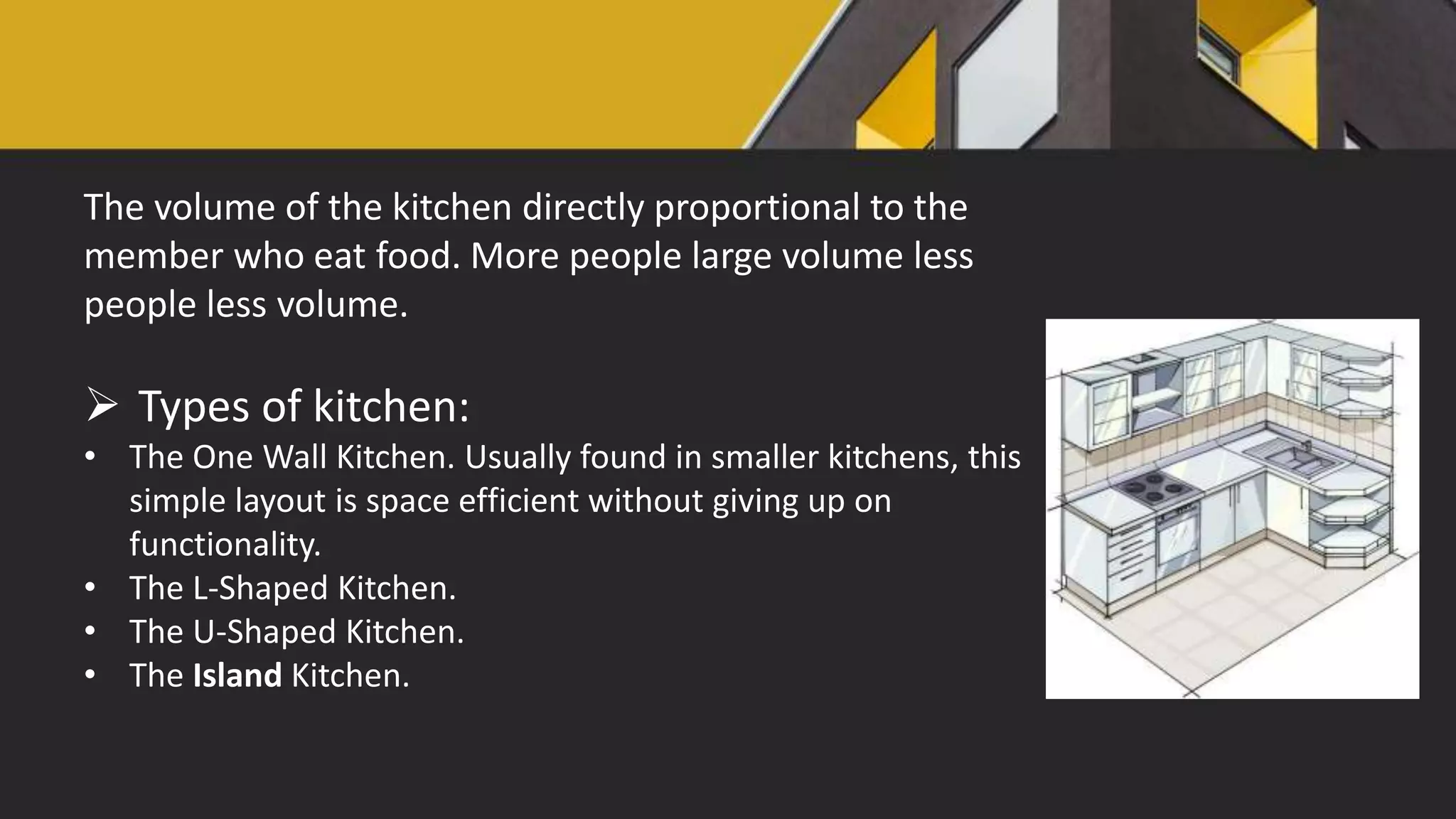 The volume of the kitchen directly proportional to the
member who eat food. More people large volume less
people less volume.
 Types of kitchen:
• The One Wall Kitchen. Usually found in smaller kitchens, this
simple layout is space efficient without giving up on
functionality.
• The L-Shaped Kitchen.
• The U-Shaped Kitchen.
• The Island Kitchen.
 