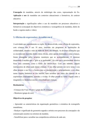 P á g i n a | 10

Concepção de mandalas, através da simbologia das cores, representação do Eu.
Aplicação e uso de mandalas em contextos educacionais e formativos, de carácter
educativo.

Interpretação e significações sobre o uso de mandalas em processos educativos e
formativos (concepção de objectivos cromáticos e iconográficos de mandalas, diário de
bordo e registos áudio e vídeo).


5. Oficina de expressões: Acredita em ti


A actividade que seguidamente se expõe, foi desenvolvida, como oficina de expressões,
com crianças dos 9 aos 18 anos, inseridas em programas de instituições de
solidariedade, durante o mês de Julho de 2010, em Almada. As diversas animações que
se encontravam inseridas dentro desta oficina, antes apenas destinadas a estas crianças,
foram abrangidas pelos próprios monitores que as acompanhavam. O interesse
despertado à medida que o "gelo se ia quebrando", fez com que a proximidade afectiva
fosse uma constante, como à frente irei desenvolver. Com este trabalho, adquiri
instrumentos de observação destas crianças. O seu olhar perante um novo tema, o seu
olhar perante o seu Eu e a forma como se interpretavam e principalmente o seu olhar,
numa viagem fantástica ao seu interior, num acreditar que todos são capazes de se
exprimirem criativamente, sentidas e vividas. O olhar prende-se numa viagem entre o
imaginário e o fantástico escrito e desenhado por crianças.

Destinatários

- Crianças dos 9 aos 18 anos ( grupo de 28 crianças)
- Monitores (grupo de seis)

Objectivos da pesquisa:


- Apreender as características da organização geométrica e cromática da iconografia
mandaliana;
- Realçar o significado da geometria sagrada e artística nos processos de concepção e de
comunicação assentes na estrutura da mandala;
- Sensibilizar para o acreditar nas competências artísticas de cada um;
 