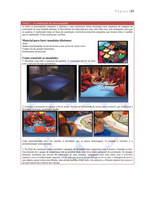 P á g i n a | 13


Ficha 1 - A construção de uma mandala
A todos os participantes (meninos e meninas e seus monitores) foram mostradas uma sequência de imagens da
construção de uma mandala tibetana. O PowerPoint foi elaborado por mim, não tinha som, nem animações, para que
eu pudesse ir explicando todas as fases da construção e permitisse possíveis perguntas que fossem feitas à medida
que ia explicando. Como acabou por verificar.

Material para fazer mandalas tibetanas:
Areia
Pedras transformadas em pó de forma a criar areias de várias cores
Tampo liso de grandes dimensões
Instrumentos de precisão

Como construir as mandalas:
1. Desenhar a giz todo o contorno da mandala. A construção deverá ser feita
com o máximo de rigor geométrico.




2. Começar a preencher os espaços com as areias. Deverá ser preenchida do centro para o exterior, por simbolizar a
divindade principal, geralmente Budha.




Cada preenchimento deve ter atenção à divindade que se presta homenagem. O cuidado é extremo e a
pormenorização uma constante.

3. No final da construção toda a mandala é apagada, da divindade mais importante para a menos e lançada ao mar.
Esta decisão de a apagar dá importância não ao produto final, mas sim a todo o processo de construção. Os monges
tibetanos acreditam que através da construção de uma mandala, conseguem criar uma canal com o Universo
cósmico, com o Conhecimento supremo, a Luz, mas que através da sua entrega ao rio ou mar, o entregam de novo à
sua origem, quase como uma bênção, uma atitude partilha. Onde tudo é da natureza, o Homem apenas tem acesso a
ela mas nunca tem o direito de a manter.
 