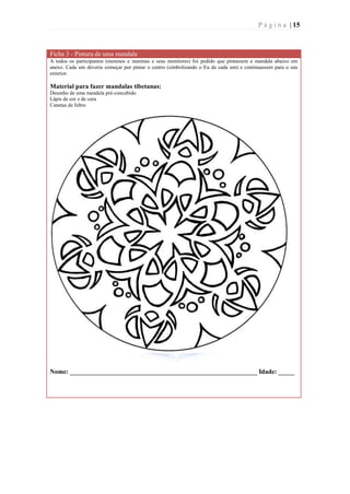 P á g i n a | 15



Ficha 3 - Pintura de uma mandala
A todos os participantes (meninos e meninas e seus monitores) foi pedido que pintassem a mandala abaixo em
anexo. Cada um deveria começar por pintar o centro (simbolizando o Eu de cada um) e continuassem para o seu
exterior.

Material para fazer mandalas tibetanas:
Desenho de uma mandala pré-concebido
Lápis de cor e de cera
Canetas de feltro




Nome: __________________________________________________________ Idade: _____
 