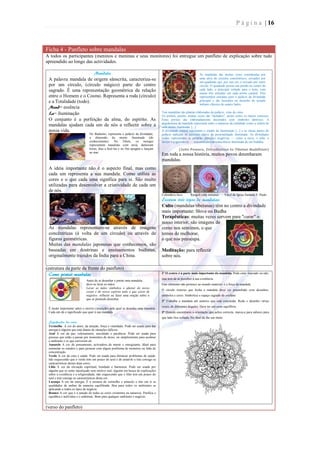P á g i n a | 16



Ficha 4 - Panfleto sobre mandalas
A todos os participantes (meninos e meninas e seus monitores) foi entregue um panfleto de explicação sobre tudo
apreendido ao longo das actividades.

                        Mandala                                                                                   As mandalas são muitas vezes constituídas por
 A palavra mandala de origem sânscrita, caracteriza-se                                                            uma série de círculos concêntricos, cercados por
                                                                                                                  um quadrado que, por sua vez, é cercado por outro
 por um círculo, (círculo mágico) parte do centro                                                                 círculo. O quadrado possui um portão no centro de
 sagrado. É uma representação geométrica da relação                                                               cada lado, o principal voltado para o leste, com
                                                                                                                  outras três entradas em cada ponto cardeal. Eles
 entre o Homem e o Cosmo. Representa a roda (círculo)                                                             representam entradas para o palácio da divindade
 e a Totalidade (todo).                                                                                           principal e são baseados no desenho do templo
                                                                                                                  indiano clássico de quatro lados.
 Mand= essência
 La= iluminação                                                                     Tais mandalas são plantas elaboradas do palácio, visto de cima.
                                                                                    Os portais, porém, muitas vezes são "deitados", assim como os muros externos.
 O conjunto é a perfeição da alma, do espírito. As                                  Estes portais são elaboradamente decorados com símbolos tântricos. A
                                                                                    arquitectura da mandala representa tanto a natureza da realidade como a ordem de
 mandalas ajudam cada um de nós a reflectir sobre a                                 uma mente iluminada. [...]
 nossa vida.                                                                        A divindade central representa o estado da iluminação [...] e as várias partes do
                               No Budismo, representa o palácio da divindade,       palácio indicam os aspectos chave da personalidade iluminada. As divindades
                               a dimensão da mente iluminada (do                    iradas representam as próprias emoções negativas — como a raiva, o ódio, o
                               conhecimento). No Tibete, os monges                  desejo e a ignorância — transmutadas na consciência iluminada de um buddha.
                               representam mandalas com areia, demoram
                               horas, dias a fazê-las e no fim apagam e lançam                   (John Powers, Introduction to Tibetan Buddhism)
                               ao mar.
                                                                                    Em toda a nossa história, muitos povos desenharam
                                                                                    mandalas.
 A ideia importante não é o aspecto final, mas como
 cada um representa a sua mandala. Como utiliza as
 cores e o que cada uma significa para si. São muito
 utilizadas para desenvolver a criatividade de cada um
 de nós.
                                                                                    Calendário Inca       Rangoli (arte indiana)        Vitral da Igreja Santana S. Paulo
                                                                                    Existem três tipos de mandalas:
                                                                                    Culto (mandalas tibetanas) têm no centro a divindade
                                                                                    mais importante: Shiva ou Budha
                                                                                    Terapêuticas: muitas vezes servem para "curar" o
                                                                                    nosso interior, são imagens de
 As mandalas representam-se através de imagens                                      como nos sentimos, o que
 concêntricas (á volta de um círculo) ou através de                                 temos de melhorar,
 figuras geométricas.                                                               o que nos preocupa.
 Muitas das mandalas japonesas que conhecemos, são
 baseadas em doutrinas e ensinamentos budistas,                                     Meditação: para reflectir
 originalmente trazidos da Índia para a China.                                      sobre nós.

(estrutura da parte da frente do panfleto)
  Como pintar mandalas                                                              1º O centro é a parte mais importante da mandala. Pode estar marcado ou não,
                                                                                    mas tem de se perceber a sua existência.
                             Antes de se desenhar e pintar uma mandala,
                             deve-se lavar as mãos.                                 Este elemento não pertence ao mundo material: é a força da mandala.
                             Lavar as mãos simboliza o afastar do nosso
                                                                                    O círculo exterior que fecha a mandala deve ser preenchido com desenhos,
                             corpo e do nosso espírito tudo o que existe de
                             negativo. reflectir ou fazer uma oração sobre o        símbolos e cores. Simboliza o espaço sagrado do profano.
                             que se pretende desenhar.
                                                                                    2º Trabalha a mandala até sentires que está concluída. Roda o desenho várias
                                                                                    vezes, de diferentes ângulos. Deve ter um certo equilíbrio.
 É muito importante saber o motivo (intenção) pelo qual se desenha uma mandala.
 Cada um dá o significado que quer à sua mandala.                                   3º Quando encontrares a orientação que aches correcta, marca-a para saberes para
                                                                                    que lado fica voltada. No final dá-lhe um título.
 Significados das cores:
 Vermelho A cor do amor, da atração, força e vitalidade. Pode ser usada para dar
 energia a alguém que está diante de situações difíceis.
 Azul A cor da paz, relaxamento, suavidade e paciência. Pode ser usada para
 pessoas que estão a passar por momentos de stress, ou simplesmente para acalmar
 o ambiente e os que estiverem ali.
 Amarelo A cor do pensamento, activadora da mente e energizante. Ideal para
 estimular os estudos e para pessoas com algum problema de memória ou falta de
 concentração.
 Verde A cor da cura e saúde. Pode ser usada para diminuir problemas de saúde,
 não esquecendo que o verde tem um pouco do azul e do amarelo e trás consigo as
 características destas duas cores.
 Lilás A cor da elevação espiritual, bondade e harmonia. Pode ser usada por
 alguém que se sente injustiçado sem motivo real, alguém em busca de explicações
 sobre a existência e a religiosidade, não esquecendo que o lilás tem um pouco do
 azul e trás consigo as características desta cor.
 Laranja A cor da energia. É a mistura de vermelho e amarelo e trás em si as
 qualidades de ambas de maneira equilibrada. Boa para todos os ambientes se
 aplicando a todos os tipos de negócio.
 Branco A cor que é a junção de todas as cores existentes na natureza. Purifica e
 equilibra o indivíduo e o ambiente. Bom para qualquer ambiente e negócio.


(verso do panfleto)
 
