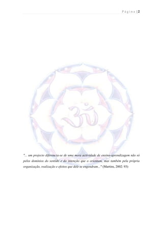 Página |2




"... um projecto diferencia-se de uma mera actividade de ensino-aprendizagem não só
pelos domínios do sentido e da intenção que o orientam, mas também pela própria
organização, realização e efeitos que dele se engendram..." (Martins, 2002: 93)
 