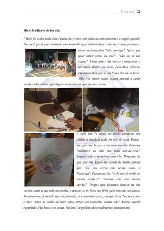 P á g i n a | 22




Dia três (diário de bordo):

" Hoje foi o dia mais difícil para eles, vimos um vídeo de uma pintora e a seguir quando
lhes pedi para que criassem uma mandala que simbolizasse cada um, começaram-se a
                                         ouvir reclamações "não consigo", "para que
                                         quer saber como eu sou?", "não sei se sou
                                         capaz". Umas atrás das outras começaram a
                                         turbilhar dentro de mim. Pedi-lhes silêncio,
                                         expliquei-lhes que eram livres de não o fazer.
                                         Não iria impor nada, estava apenas a pedir
um desenho. deixo aqui alguns comentários que me marcaram.




                                        A Inês tem 11 anos, no início começou por
                                        pintar a mandala toda em cor de rosa. Puxou-
                                        me por um braço e ao meu ouvido disse-me
                                        "monitora eu não sou toda cor-de-rosa".
                                        larguei tudo e sentei-me com ela. Perguntei de
                                        que cor era. Disse-me depois de muito pensar
                                        que "eu sou verde...sim verde como a
                                        Natureza". Perguntei-lhe " e de um só verde ou
                                        vários verdes?" "muitos....sim sou muitos
                                        verdes". Propus que fossemos buscar os tais
verdes, senti a sua mão na minha, e deixou-se ir. Senti-me feliz, pelo voto de confiança.
Sentámo-nos, à medida que ia pintando, ia contando coisas, até que disse "eu sou como
o mar, como as ondas do mar, umas vezes sou calminha outras não" Adorei aquela
expressão. Fui buscar os azuis. No final, orgulhosa do seu desenho, mostrou-mo.
 